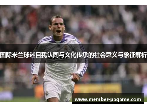 国际米兰球迷自我认同与文化传承的社会意义与象征解析 国际米兰球迷自我认同与文化传承的社会意义与象征解析
