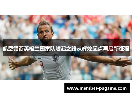 凯恩领衔英格兰国家队崛起之路从辉煌起点再启新征程