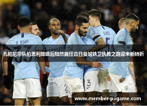 孔帕尼带队伯恩利降级后黯然离任昔日曼城铁卫执教之路迎来新转折