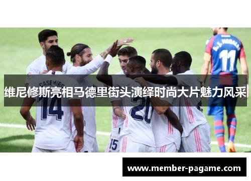 维尼修斯亮相马德里街头演绎时尚大片魅力风采 维尼修斯亮相马德里街头演绎时尚大片魅力风采