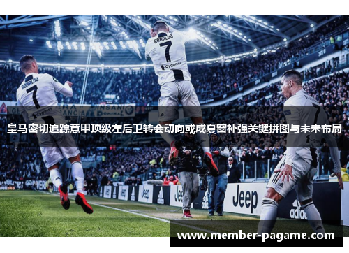 皇马密切追踪意甲顶级左后卫转会动向或成夏窗补强关键拼图与未来布局